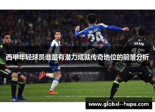 西甲年轻球员谁最有潜力成就传奇地位的前景分析