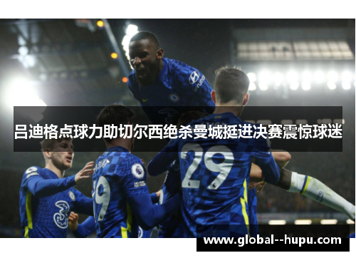 吕迪格点球力助切尔西绝杀曼城挺进决赛震惊球迷