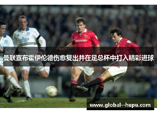 曼联宣布霍伊伦德伤愈复出并在足总杯中打入精彩进球