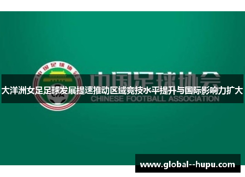 大洋洲女足足球发展提速推动区域竞技水平提升与国际影响力扩大