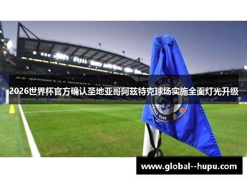 2026世界杯官方确认圣地亚哥阿兹特克球场实施全面灯光升级